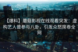 【爆料】蘑菇影视在线观看突发：虚构艺人曾参与八卦，引发众怒席卷全网