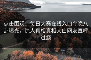 点击围观！每日大赛在线入口今晚八卦曝光，惊人真相真相大白网友直呼过瘾