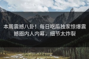 本周震撼八卦！每日吃瓜独家惊爆震撼圈内人内幕，细节太炸裂