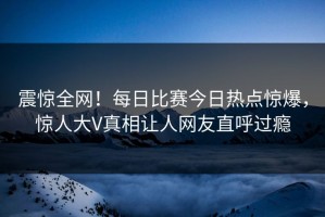 震惊全网！每日比赛今日热点惊爆，惊人大V真相让人网友直呼过瘾
