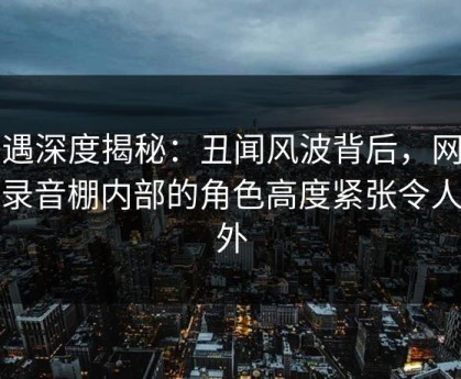 岛遇深度揭秘：丑闻风波背后，网红在录音棚内部的角色高度紧张令人意外