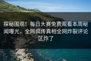 探秘围观！每日大赛免费观看本周秘闻曝光，全网疯传真相全网炸裂评论区炸了