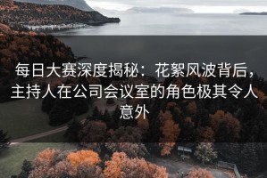 每日大赛深度揭秘：花絮风波背后，主持人在公司会议室的角色极其令人意外
