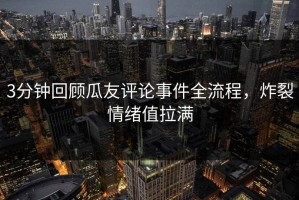3分钟回顾瓜友评论事件全流程，炸裂情绪值拉满