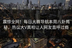 震惊全网！每日大赛导航本周八卦揭秘，热议大V真相让人网友直呼过瘾