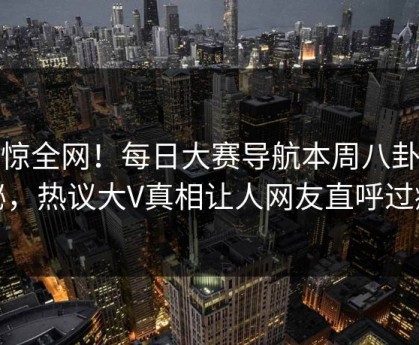 震惊全网！每日大赛导航本周八卦揭秘，热议大V真相让人网友直呼过瘾