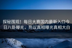 探秘围观！每日大赛国内最新入口今日八卦曝光，热议真相曝光真相大白