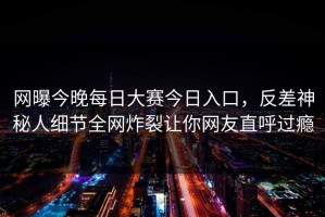 网曝今晚每日大赛今日入口，反差神秘人细节全网炸裂让你网友直呼过瘾