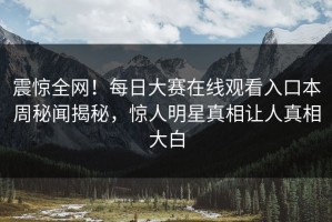 震惊全网！每日大赛在线观看入口本周秘闻揭秘，惊人明星真相让人真相大白