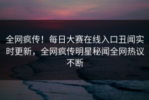 全网疯传！每日大赛在线入口丑闻实时更新，全网疯传明星秘闻全网热议不断