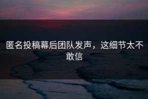 匿名投稿幕后团队发声，这细节太不敢信