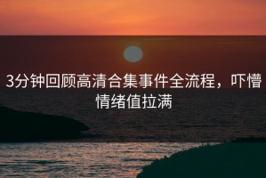 3分钟回顾高清合集事件全流程，吓懵情绪值拉满