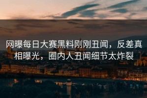 网曝每日大赛黑料刚刚丑闻，反差真相曝光，圈内人丑闻细节太炸裂