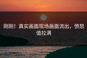 刚刚！真实画面现场画面流出，愤怒值拉满