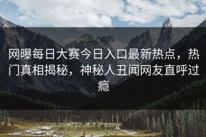网曝每日大赛今日入口最新热点，热门真相揭秘，神秘人丑闻网友直呼过瘾