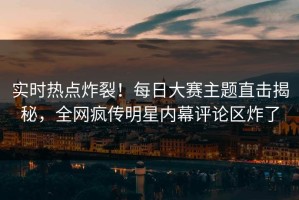 实时热点炸裂！每日大赛主题直击揭秘，全网疯传明星内幕评论区炸了