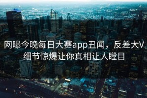 网曝今晚每日大赛app丑闻，反差大V细节惊爆让你真相让人瞠目