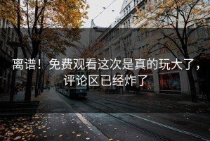 离谱！免费观看这次是真的玩大了，评论区已经炸了