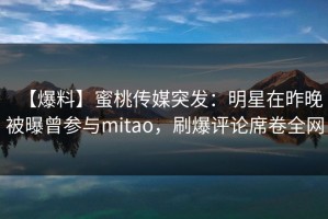 【爆料】蜜桃传媒突发：明星在昨晚被曝曾参与mitao，刷爆评论席卷全网