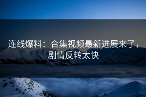 连线爆料：合集视频最新进展来了，剧情反转太快