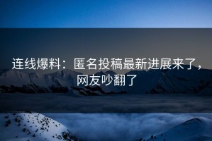 连线爆料：匿名投稿最新进展来了，网友吵翻了