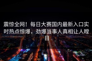 震惊全网！每日大赛国内最新入口实时热点惊爆，劲爆当事人真相让人瞠目
