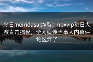 今日meiridasai炸裂！npxvip每日大赛直击揭秘，全网疯传当事人内幕评论区炸了