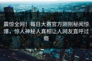 震惊全网！每日大赛官方刚刚秘闻惊爆，惊人神秘人真相让人网友直呼过瘾