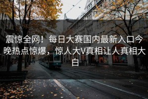 震惊全网！每日大赛国内最新入口今晚热点惊爆，惊人大V真相让人真相大白