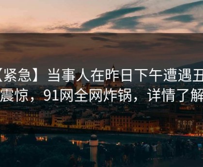 【紧急】当事人在昨日下午遭遇丑闻 震惊，91网全网炸锅，详情了解