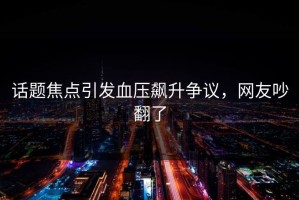 话题焦点引发血压飙升争议，网友吵翻了