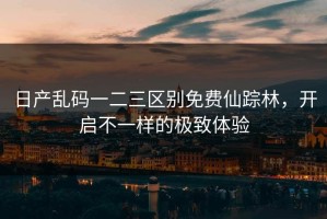 日产乱码一二三区别免费仙踪林，开启不一样的极致体验