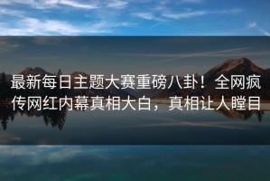 最新每日主题大赛重磅八卦！全网疯传网红内幕真相大白，真相让人瞠目