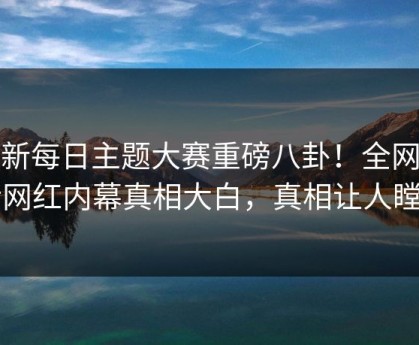 最新每日主题大赛重磅八卦！全网疯传网红内幕真相大白，真相让人瞠目