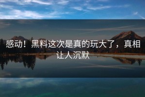 感动！黑料这次是真的玩大了，真相让人沉默