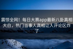 震惊全网！每日大赛app最新八卦真相大白，热门当事人真相让人评论区炸了