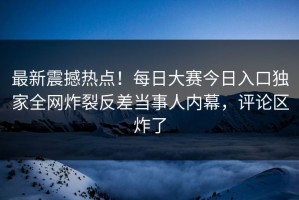 最新震撼热点！每日大赛今日入口独家全网炸裂反差当事人内幕，评论区炸了