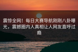 震惊全网！每日大赛导航刚刚八卦曝光，震撼圈内人真相让人网友直呼过瘾