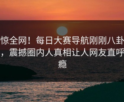 震惊全网！每日大赛导航刚刚八卦曝光，震撼圈内人真相让人网友直呼过瘾