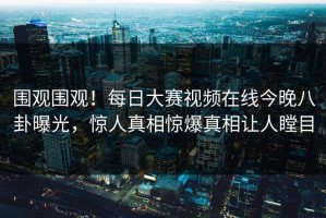 围观围观！每日大赛视频在线今晚八卦曝光，惊人真相惊爆真相让人瞠目