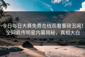 今日每日大赛免费在线观看重磅丑闻！全网疯传明星内幕揭秘，真相大白