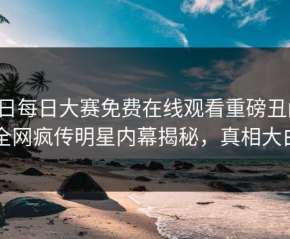 今日每日大赛免费在线观看重磅丑闻！全网疯传明星内幕揭秘，真相大白