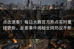点击速看！每日大赛官方热点实时重磅更新，反差事件揭秘全网热议不断