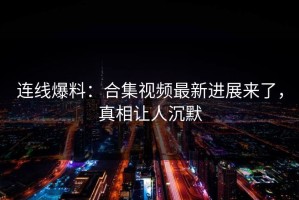 连线爆料：合集视频最新进展来了，真相让人沉默