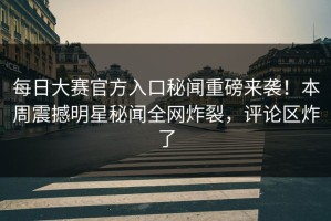 每日大赛官方入口秘闻重磅来袭！本周震撼明星秘闻全网炸裂，评论区炸了