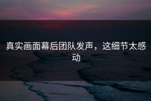 真实画面幕后团队发声，这细节太感动
