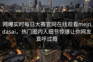 网曝实时每日大赛官网在线观看meiridasai，热门圈内人细节惊爆让你网友直呼过瘾