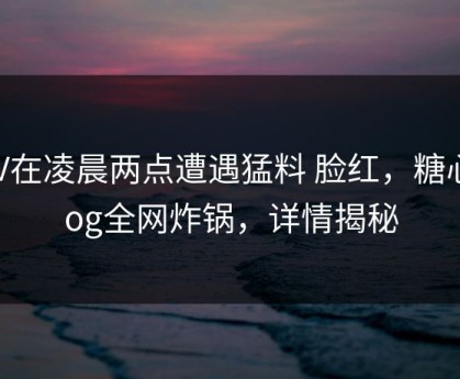 大V在凌晨两点遭遇猛料 脸红，糖心vlog全网炸锅，详情揭秘