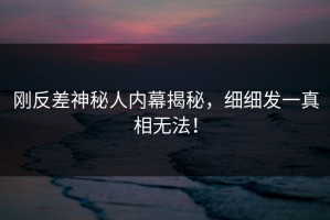 刚反差神秘人内幕揭秘，细细发一真相无法！