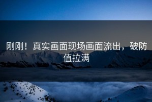 刚刚！真实画面现场画面流出，破防值拉满